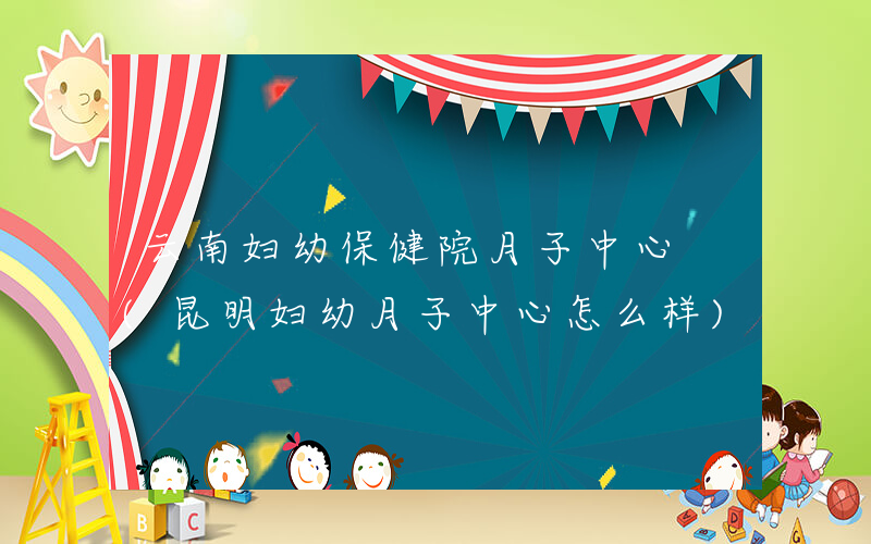 云南妇幼保健院月子中心 (昆明妇幼月子中心怎么样)